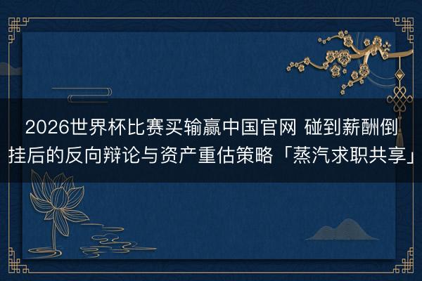 2026世界杯比赛买输赢中国官网 碰到薪酬倒挂后的反向辩论与资产重估策略「蒸汽求职共享」