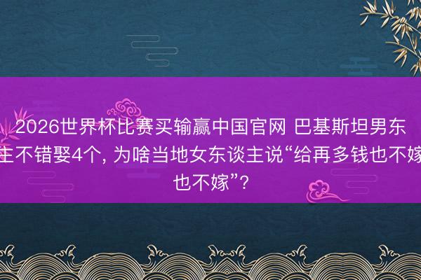 2026世界杯比赛买输赢中国官网 巴基斯坦男东谈主不错娶4个， 为啥当地女东谈主说“给再多钱也不嫁”?