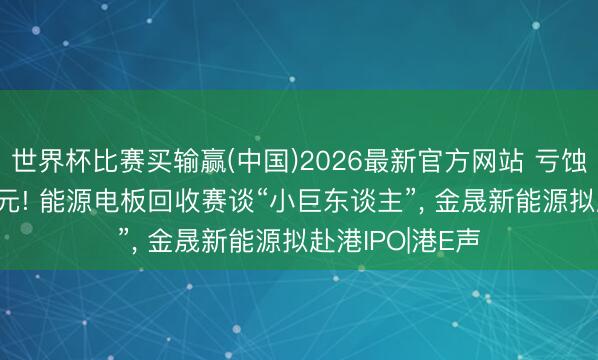 世界杯比赛买输赢(中国)2026最新官方网站 亏蚀收窄至1.66亿元! 能源电板回收赛谈“小巨东谈主”， 金晟新能源拟赴港IPO|港E声