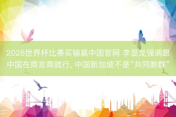 2026世界杯比赛买输赢中国官网 李显龙强调跟中国在商言商就行， 中国新加坡不是“共同胞群”