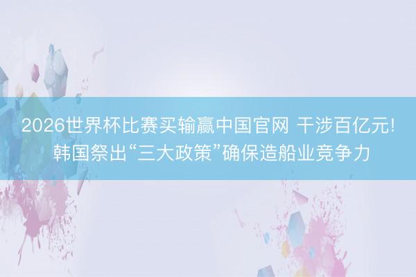 2026世界杯比赛买输赢中国官网 干涉百亿元! 韩国祭出“三大政策”确保造船业竞争力
