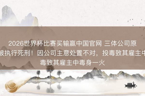 2026世界杯比赛买输赢中国官网 三体公司原CEO许垚被执行死刑！因公司主意处置不对，投毒致其雇主中毒身一火