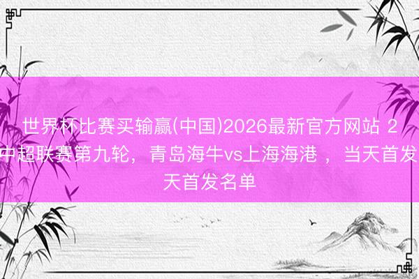 世界杯比赛买输赢(中国)2026最新官方网站 2026中超联赛第九轮，青岛海牛vs上海海港 ，<a href=