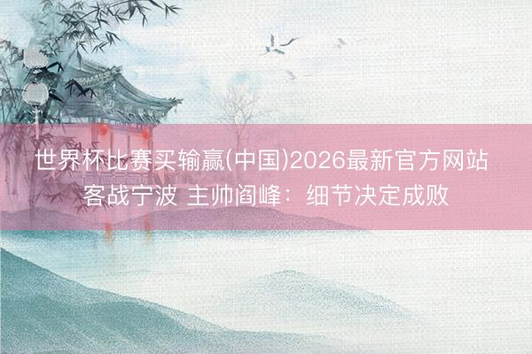 世界杯比赛买输赢(中国)2026最新官方网站 客战宁波 主帅阎峰：细节决定成败