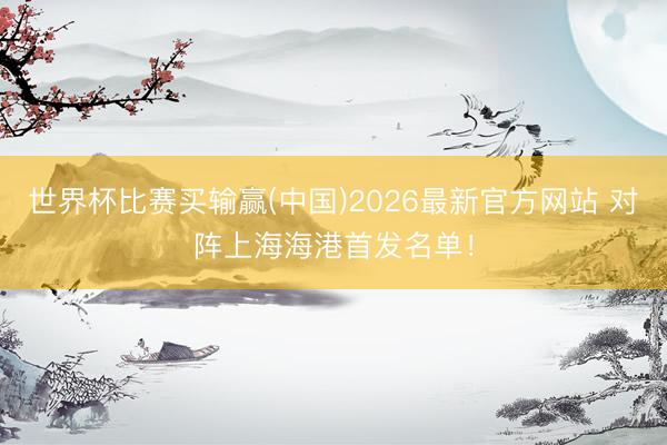 世界杯比赛买输赢(中国)2026最新官方网站 对阵上海海港首发名单！