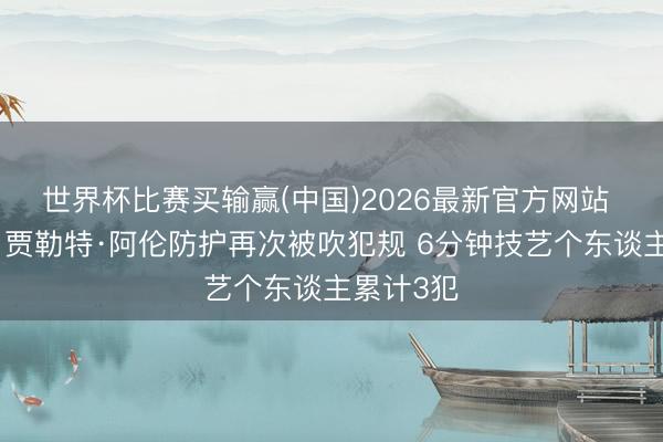 世界杯比赛买输赢(中国)2026最新官方网站 大穷困！贾勒特·阿伦防护再次被吹犯规 6分钟技艺个东谈主累计3犯