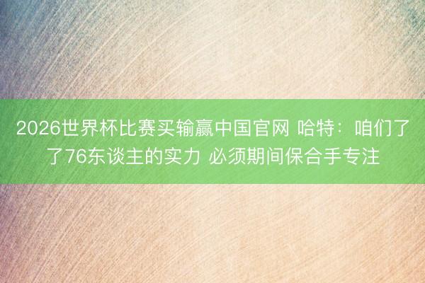 2026世界杯比赛买输赢中国官网 哈特：咱们了了76东谈主的实力 必须期间保合手专注