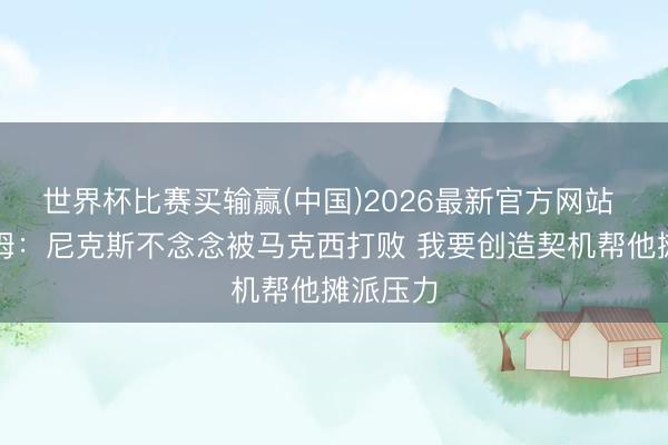 世界杯比赛买输赢(中国)2026最新官方网站 埃奇库姆：尼克斯不念念被马克西打败 我要创造契机帮他摊派压力