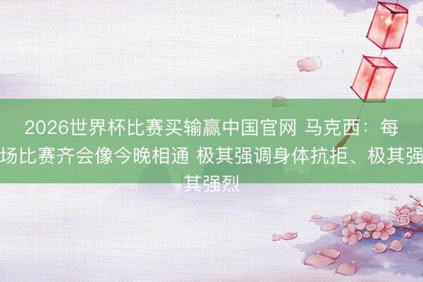 2026世界杯比赛买输赢中国官网 马克西：每一场比赛齐会像今晚相通 极其强调身体抗拒、极其强烈