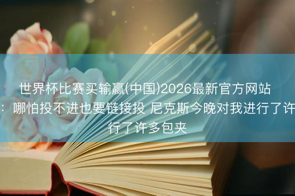 世界杯比赛买输赢(中国)2026最新官方网站 马克西：哪怕投不进也要链接投 尼克斯今晚对我进行了许多包夹
