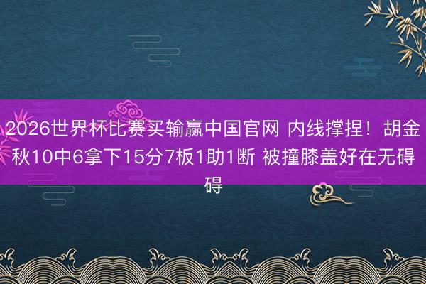 2026世界杯比赛买输赢中国官网 内线撑捏！胡金秋10中6拿下15分7板1助1断 被撞膝盖好在无碍