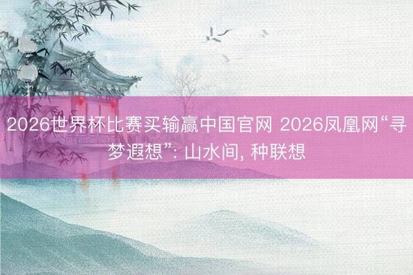 2026世界杯比赛买输赢中国官网 2026凤凰网“寻梦遐想”: 山水间， 种联想