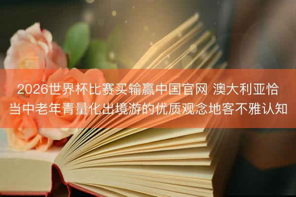 2026世界杯比赛买输赢中国官网 澳大利亚恰当中老年青量化出境游的优质观念地客不雅认知