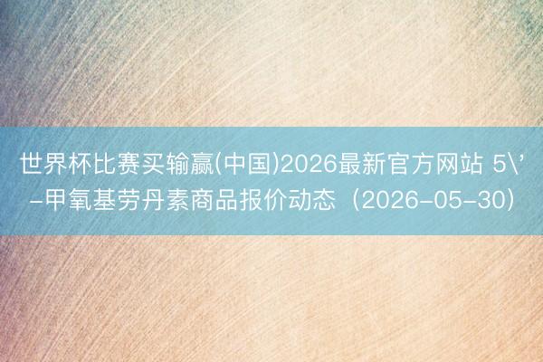 世界杯比赛买输赢(中国)2026最新官方网站 5'-甲氧基劳丹素商品报价动态（2026-05-30）