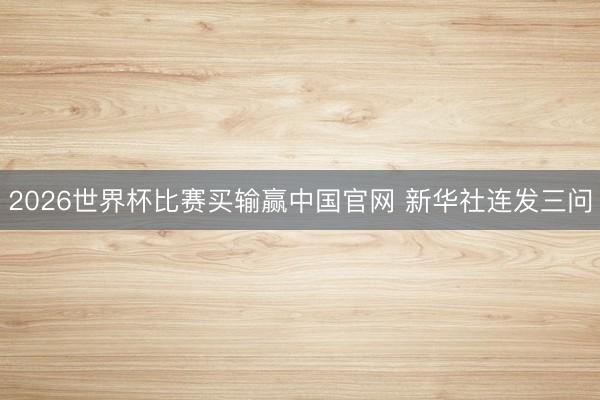 2026世界杯比赛买输赢中国官网 新华社连发三问