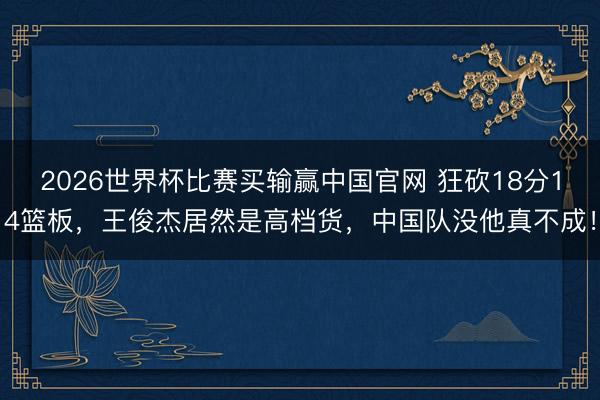 2026世界杯比赛买输赢中国官网 狂砍18分14篮板，王俊杰居然是高档货，中国队没他真不成！