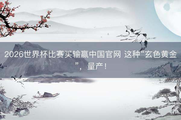 2026世界杯比赛买输赢中国官网 这种“玄色黄金”，量产！