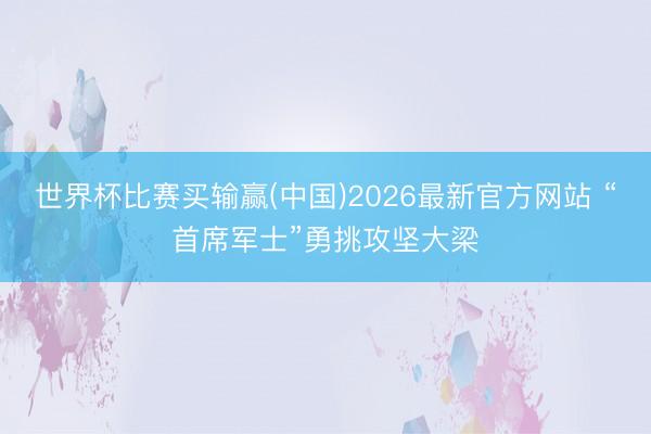 世界杯比赛买输赢(中国)2026最新官方网站 “首席军士”勇挑攻坚大梁