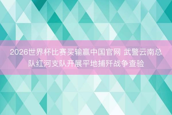 2026世界杯比赛买输赢中国官网 武警云南总队红河支队开展平地捕歼战争查验