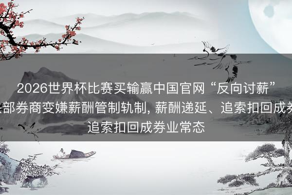 2026世界杯比赛买输赢中国官网 “反向讨薪”! 多家头部券商变嫌薪酬管制轨制， 薪酬递延、追索扣回成券业常态