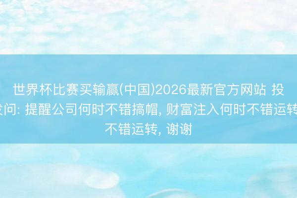 世界杯比赛买输赢(中国)2026最新官方网站 投资者发问: 提醒公司何时不错搞帽, 财富注入何时不错运转, 谢谢