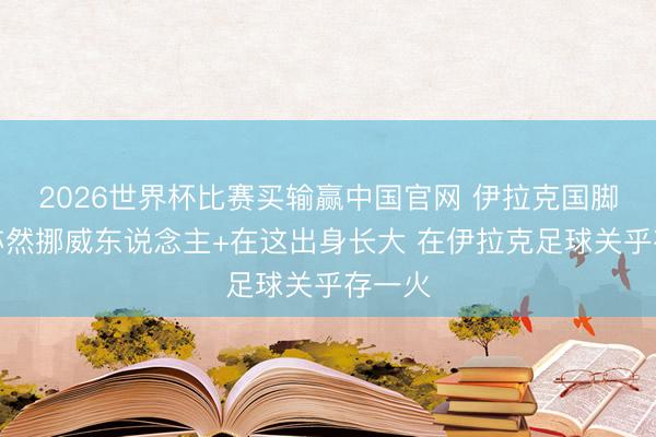 2026世界杯比赛买输赢中国官网 伊拉克国脚：我亦然挪威东说念主+在这出身长大 在伊拉克足球关乎存一火
