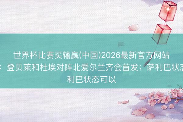 世界杯比赛买输赢(中国)2026最新官方网站 德尚：登贝莱和杜埃对阵北爱尔兰齐会首发；萨利巴状态可以