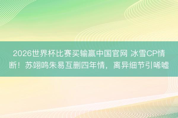 2026世界杯比赛买输赢中国官网 冰雪CP情断！苏翊鸣朱易互删四年情，离异细节引唏嘘