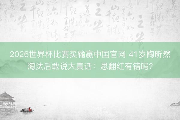2026世界杯比赛买输赢中国官网 41岁陶昕然淘汰后敢说大真话:思翻红有错吗?