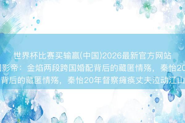 世界杯比赛买输赢(中国)2026最新官方网站 从韩国避祸少年到中国影帝：金焰两段跨国婚配背后的藏匿情殇，秦怡20年督察瘫痪丈夫泣动江山