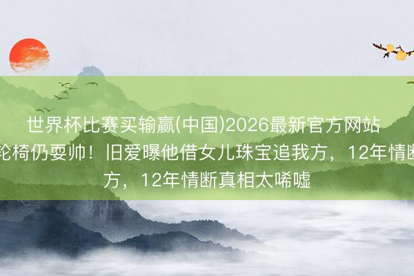 世界杯比赛买输赢(中国)2026最新官方网站 89岁谢贤坐轮椅仍耍帅!旧爱曝他借女儿珠宝追我方,12年情断真相太唏嘘
