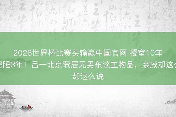 2026世界杯比赛买输赢中国官网 授室10年分房睡3年！吕一北京茕居无男东谈主物品，亲戚却这么说
