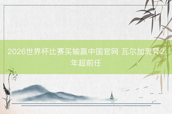 2026世界杯比赛买输赢中国官网 瓦尔加离异2年超前任