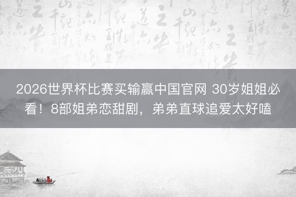 2026世界杯比赛买输赢中国官网 30岁姐姐必看！8部姐弟恋甜剧，弟弟直球追爱太好嗑