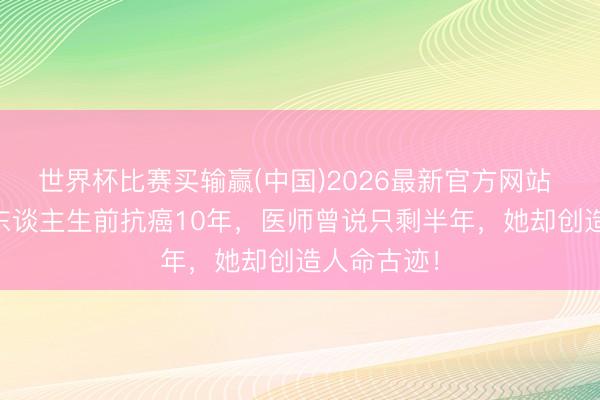 世界杯比赛买输赢(中国)2026最新官方网站 37岁主捏东谈主生前抗癌10年，医师曾说只剩半年，她却创造人命古迹！