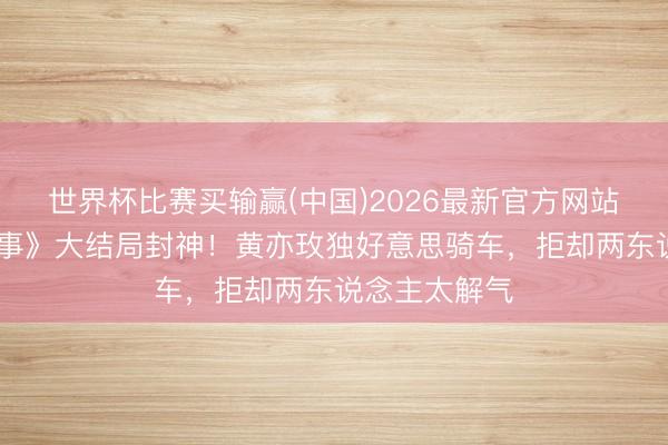 世界杯比赛买输赢(中国)2026最新官方网站 《玫瑰的故事》大结局封神！黄亦玫独好意思骑车，拒却两东说念主太解气