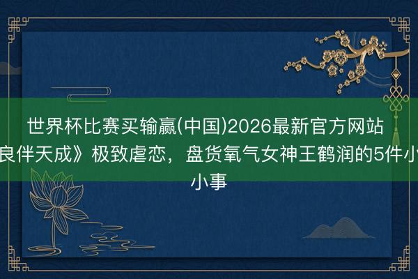 世界杯比赛买输赢(中国)2026最新官方网站 《良伴天成》极致虐恋，盘货氧气女神王鹤润的5件小事