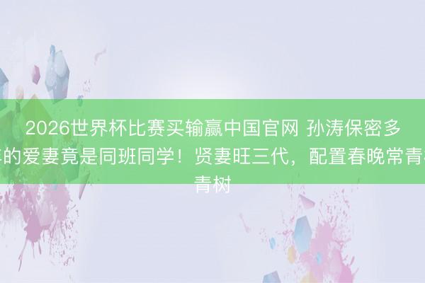 2026世界杯比赛买输赢中国官网 孙涛保密多年的爱妻竟是同班同学！贤妻旺三代，配置春晚常青树