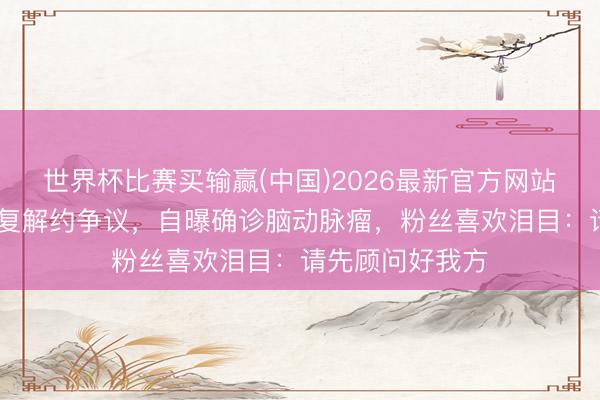 世界杯比赛买输赢(中国)2026最新官方网站 王暖暖夜深恢复解约争议，自曝确诊脑动脉瘤，粉丝喜欢泪目：请先顾问好我方