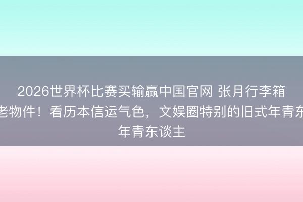 2026世界杯比赛买输赢中国官网 张月行李箱惊现老物件！看历本信运气色，文娱圈特别的旧式年青东谈主