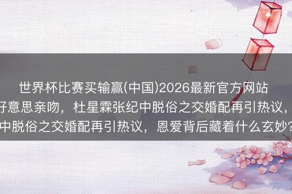 世界杯比赛买输赢(中国)2026最新官方网站 44岁生辰获75岁丈夫甘好意思亲吻，杜星霖张纪中脱俗之交婚配再引热议，恩爱背后藏着什么玄妙？