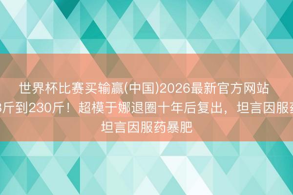 世界杯比赛买输赢(中国)2026最新官方网站 从108斤到230斤！超模于娜退圈十年后复出，坦言因服药暴肥
