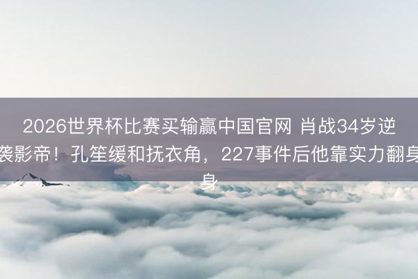 2026世界杯比赛买输赢中国官网 肖战34岁逆袭影帝！孔笙缓和抚衣角，227事件后他靠实力翻身