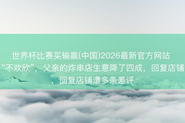 世界杯比赛买输赢(中国)2026最新官方网站 王鹤棣一句“不欢欣”,父亲的炸串店生意降了四成,回复店铺遭多条差评