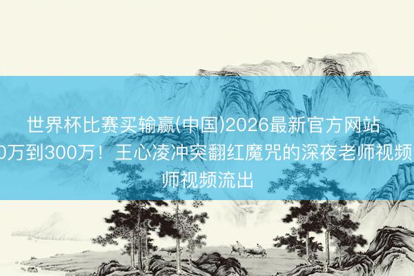 世界杯比赛买输赢(中国)2026最新官方网站 从50万到300万！王心凌冲突翻红魔咒的深夜老师视频流出