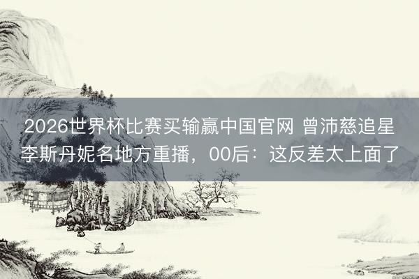 2026世界杯比赛买输赢中国官网 曾沛慈追星李斯丹妮名地方重播，00后：这反差太上面了