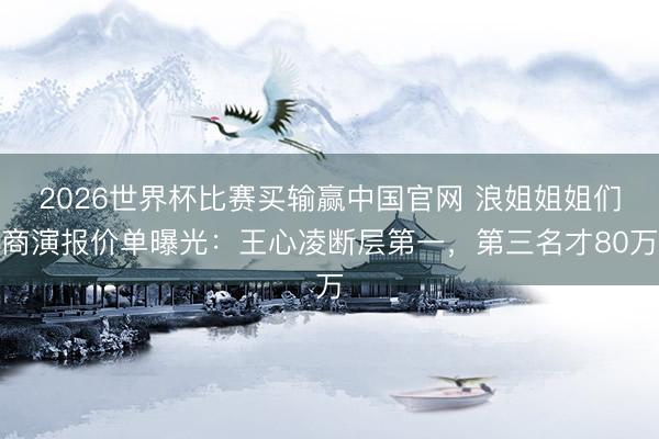 2026世界杯比赛买输赢中国官网 浪姐姐姐们商演报价单曝光：王心凌断层第一，第三名才80万