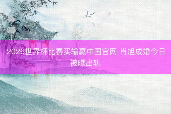 2026世界杯比赛买输赢中国官网 肖旭成婚今日被曝出轨
