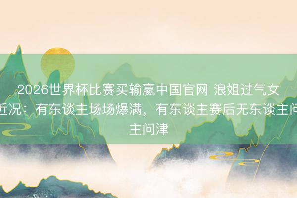 2026世界杯比赛买输赢中国官网 浪姐过气女星近况：有东谈主场场爆满，有东谈主赛后无东谈主问津