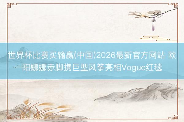 世界杯比赛买输赢(中国)2026最新官方网站 欧阳娜娜赤脚携巨型风筝亮相Vogue红毯